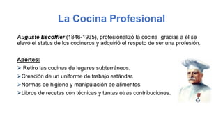 La Cocina Profesional
Auguste Escoffier (1846-1935), profesionalizó la cocina gracias a él se
elevó el status de los cocineros y adquirió el respeto de ser una profesión.
Aportes:
 Retiro las cocinas de lugares subterráneos.
Creación de un uniforme de trabajo estándar.
Normas de higiene y manipulación de alimentos.
Libros de recetas con técnicas y tantas otras contribuciones.
 
