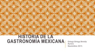 HISTORIA DE LA
GASTRONOMÍA MEXICANA Ortega Ortega Brenda
Aurora
Noviembre 2015
 