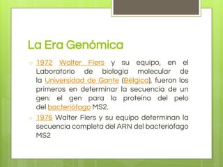 La Era Genómica
○ 1972 Walter Fiers y su equipo, en el
Laboratorio de biología molecular de
la Universidad de Gante (Bélgica), fueron los
primeros en determinar la secuencia de un
gen: el gen para la proteína del pelo
del bacteriófago MS2.
○ 1976 Walter Fiers y su equipo determinan la
secuencia completa del ARN del bacteriófago
MS2
 