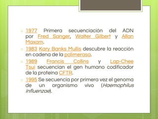 ○ 1977 Primera secuenciación del ADN
por Fred Sanger, Walter Gilbert y Allan
Maxam.
○ 1983 Kary Banks Mullis descubre la reacción
en cadena de la polimerasa.
○ 1989 Francis Collins y Lap-Chee
Tsui secuencian el gen humano codificador
de la proteína CFTR.
○ 1995 Se secuencia por primera vez el genoma
de un organismo vivo (Haemophilus
influenzae).
 