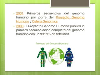 ○ 2001 Primeras secuencias del genoma
humano por parte del Proyecto Genoma
Humano y Celera Genomics
○ 2003 El Proyecto Genoma Humano publica la
primera secuenciación completa del genoma
humano con un 99.99% de fidelidad.
 