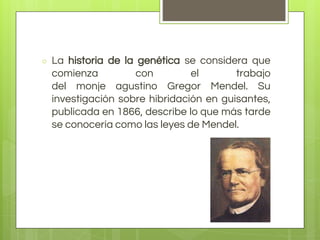 ○ La historia de la genética se considera que
comienza con el trabajo
del monje agustino Gregor Mendel. Su
investigación sobre hibridación en guisantes,
publicada en 1866, describe lo que más tarde
se conocería como las leyes de Mendel.
 