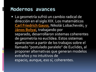 Modernos avances La geometría sufrió un cambio radical de dirección en el siglo XIX. Los matemáticos Carl Friedrich Gauss, Nikolái Lobachevski, y János Bolyai, trabajando por separado, desarrollaron sistemas coherentes de geometría no euclídea. Estos sistemas aparecieron a partir de los trabajos sobre el llamado "postulado paralelo" de Euclides, al proponer alternativas que generan modelos extraños y no intuitivos de espacio, aunque, eso sí, coherentes.