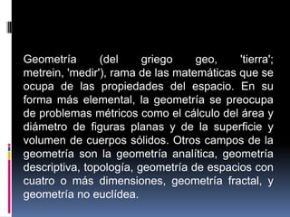 Geometría (del griego geo, 'tierra'; metrein, 'medir'), rama de las matemáticas que se ocupa de las propiedades del espacio. En su forma más elemental, la geometría se preocupa de problemas métricos como el cálculo del área y diámetro de figuras planas y de la superficie y volumen de cuerpos sólidos. Otros campos de la geometría son la geometría analítica, geometría descriptiva, topología, geometría de espacios con cuatro o más dimensiones, geometría fractal, y geometría no euclídea.