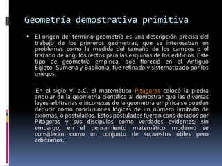 Geometría demostrativa primitiva El origen del término geometría es una descripción precisa del trabajo de los primeros geómetras, que se interesaban en problemas como la medida del tamaño de los campos o el trazado de ángulos rectos para las esquinas de los edificios. Este tipo de geometría empírica, que floreció en el Antiguo Egipto, Sumeria y Babilonia, fue refinado y sistematizado por los griegos.       En el siglo VI a.C. el matemático Pitágoras colocó la piedra angular de la geometría científica al demostrar que las diversas leyes arbitrarias e inconexas de la geometría empírica se pueden deducir como conclusiones lógicas de un número limitado de axiomas, o postulados. Estos postulados fueron considerados por Pitágoras y sus discípulos como verdades evidentes; sin embargo, en el pensamiento matemático moderno se consideran como un conjunto de supuestos útiles pero arbitrarios.