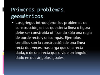 Primeros problemas geométricos Los griegos introdujeron los problemas de construcción, en los que cierta línea o figura debe ser construida utilizando sólo una regla de borde recto y un compás. Ejemplos sencillos son la construcción de una línea recta dos veces más larga que una recta dada, o de una recta que divide un ángulo dado en dos ángulos iguales.