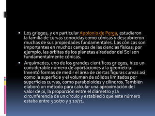 Los griegos, y en particular Apolonio de Perga, estudiaron la familia de curvas conocidas como cónicas y descubrieron muchas de sus propiedades fundamentales. Las cónicas son importantes en muchos campos de las ciencias físicas; por ejemplo, las órbitas de los planetas alrededor del Sol son fundamentalmente cónicas.Arquímedes, uno de los grandes científicos griegos, hizo un considerable número de aportaciones a la geometría. Inventó formas de medir el área de ciertas figuras curvas así como la superficie y el volumen de sólidos limitados por superficies curvas, como paraboloides y cilindros. También elaboró un método para calcular una aproximación del valor de pi, la proporción entre el diámetro y la circunferencia de un círculo y estableció que este número estaba entre 3 10/70 y 3 10/71.