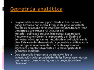 Geometría analíticaLa geometría avanzó muy poco desde el final de la era griega hasta la edad media. El siguiente paso importante en esta ciencia lo dio el filósofo y matemático francés René Descartes, cuyo tratado "El Discurso del Método", publicado en 1637, hizo época. Este trabajo fraguó una conexión entre la geometría y el álgebra al demostrar cómo aplicar los métodos de una disciplina en la otra. Éste es un fundamento de la geometría analítica, en la que las figuras se representan mediante expresiones algebraicas, sujeto subyacente en la mayor parte de la geometría moderna.Otro desarrollo importante del siglo XVII fue la investigación de las propiedades de las figuras geométricas que no varían cuando las figuras son proyectadas de un plano a otro.