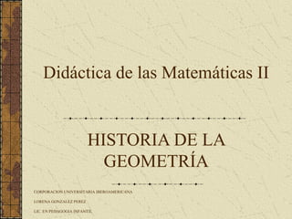 HISTORIA DE LA
GEOMETRÍA
CORPORACION UNIVERSITARIA IBEROAMERICANA
LORENA GONZALEZ PEREZ
LIC. EN PEDAGOGIA INFANTIL
Didáctica de las Matemáticas II
 