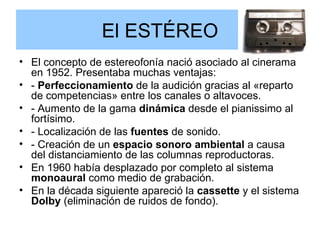 El ESTÉREO El concepto de estereofonía nació asociado al cinerama en 1952. Presentaba muchas ventajas: -  Perfeccionamiento  de la audición gracias al «reparto de competencias» entre los canales o altavoces.  - Aumento de la gama  dinámica  desde el pianissimo al fortísimo. - Localización de las  fuentes  de sonido.  - Creación de un  espacio sonoro ambiental  a causa del distanciamiento de las columnas reproductoras. En 1960 había desplazado por completo al sistema  monoaural  como medio de grabación. En la década siguiente apareció la  cassette  y el sistema  Dolby  (eliminación de ruidos de fondo). 