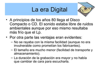 La era Digital A principios de los años 80 llega el Disco Compacto o CD. El sonido estaba libre de ruidos ambientales aunque por eso mismo resultaba más frío que el Lp.  Por otra parte las ventajas eran evidentes: No se rayaba con la misma facilidad (aunque no era invulnerable como prometían los fabricantes). El tamaño era mucho menor (facilidad de transporte y almacenamiento). La duración de la grabación era mayor y no había que cambiar de cara para escucharla. 