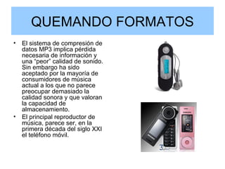 QUEMANDO FORMATOS El sistema de compresión de datos MP3 implica pérdida necesaria de información y una “peor” calidad de sonido. Sin embargo ha sido aceptado por la mayoría de consumidores de música actual a los que no parece preocupar demasiado la calidad sonora y que valoran la capacidad de almacenamiento. El principal reproductor de música, parece ser, en la primera década del siglo XXI el teléfono móvil. 