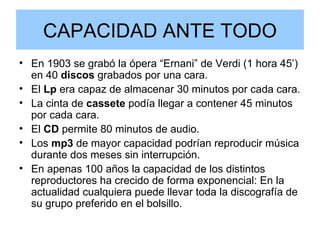 CAPACIDAD ANTE TODO En 1903 se grabó la ópera “Ernani” de Verdi (1 hora 45’) en 40  discos  grabados por una cara. El  Lp  era capaz de almacenar 30 minutos por cada cara. La cinta de  cassete  podía llegar a contener 45 minutos por cada cara. El  CD  permite 80 minutos de audio. Los  mp3  de mayor capacidad podrían reproducir música durante dos meses sin interrupción. En apenas 100 años la capacidad de los distintos reproductores ha crecido de forma exponencial: En la actualidad cualquiera puede llevar toda la discografía de su grupo preferido en el bolsillo. 
