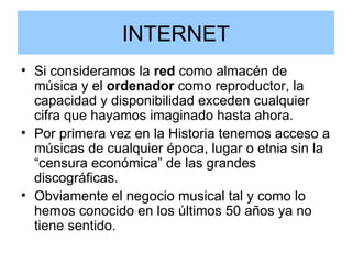 INTERNET Si consideramos la  red  como almacén de música y el  ordenador  como reproductor, la capacidad y disponibilidad exceden cualquier cifra que hayamos imaginado hasta ahora.  Por primera vez en la Historia tenemos acceso a músicas de cualquier época, lugar o etnia sin la “censura económica” de las grandes discográficas. Obviamente el negocio musical tal y como lo hemos conocido en los últimos 50 años ya no tiene sentido.  