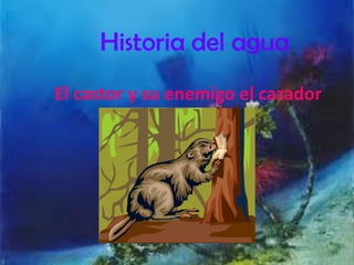 Historia del agua
El castor y su enemigo el cazador
 