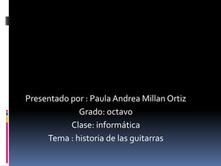 Presentado por : Paula Andrea Millan Ortiz
Grado: octavo
Clase: informática
Tema : historia de las guitarras
 