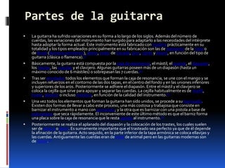 Partes de la guitarra
 La guitarra ha sufrido variaciones en su forma a lo largo de los siglos. Además del número de
cuerdas, las variaciones del instrumento han surgido para adaptarlo a las necesidades del intérprete
hasta adoptar la forma actual. Este instrumento está fabricado con madera prácticamente en su
totalidad y los tipos empleados principalmente en su fabricación son las de palosanto de la India o
de Brasil (Bulnesia sarmientoi), abeto, cedro de Canadá, pino, ciprés y ébano, en función del tipo de
guitarra (clásica o flamenca).[1]
 Básicamente, la guitarra está compuesta por la caja de resonancia, el mástil, el puente, el diapasón,
los trastes, las cuerdas y el clavijero. Algunas guitarras poseen más de un diapasón (hasta un
máximo conocido de 6 mástiles) o sobrepasan las 7 cuerdas.[1]
 Tras ser encolados todos los elementos que forman la caja de resonancia, se une con el mango y se
incluyen refuerzos en el contorno de las dos tapas, en el centro del fondo y en las uniones inferiores
y superiores de los aros. Posteriormente se adhiere el diapasón. Entre el mástil y el clavijero se
coloca la cejilla que sirve para apoyar y separar las cuerdas. La cejilla habitualmente es de marfil,
hueso, plástico o incluso metálica, en función de la calidad del instrumento.[1]
 Una vez todos los elementos que forman la guitarra han sido unidos, se procede a su barnizado.
Existen dos formas de llevar a cabo este proceso, una más costosa y trabajosa que consiste en
barnizar el instrumento a mano con goma laca; y la otra que es barnizar con una pistola a base de
poliuretano que seca rápidamente. El inconveniente de este último método es que el barniz forma
una placa sobre la caja de resonancia que le resta sonido al instrumento.[1]
 Posteriormente se realiza el aplanado del diapasón y la colocación de los trastes, los cuales suelen
ser de alpaca o latón. Es sumamente importante que el trasteado sea perfecto ya que de él depende
la afinación de la guitarra. Acto seguido, en la parte inferior de la tapa armónica se coloca ellavijas y
las cuerdas. Antiguamente las cuerdas eran de tripa de animal pero en las guitarras modernas son
de nylon.[1]
 