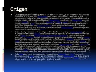 Origen
 Los orígenes y evolución de la guitarra no son demasiado claros, ya que numerosos instrumentos
similares eran utilizados en la Antigüedad, por lo que es usual seguir la trayectoria de este
instrumento a través de las representaciones pictóricas y esculturales encontradas a lo largo de la
historia. Existen evidencias arqueológicas en bajorrelieves encontrados en Alaça Hüyük (norte de
la actualTurquía) de que en torno al año 1000 a. C. los hititas y asirios crearon instrumentos de
cuerda parecidos a la lira —el instrumento de varias cuerdas más sencillo y antiguo del mundo—
pero con el agregado de una caja de resonancia, por lo que serían antecesores de la guitarra.
También se han encontrado representaciones en dibujos del antiguo Egipto que se asemejan a un
instrumento similar a la guitarra.[1] [2] [3]
 Existen dos hipótesis acerca de sus orígenes. Una de ellas le da un origen greco-romano y piensa
es un descendiente de la fidícula y la otra considera que la guitarra es un instrumento introducido
por los árabes durante la invasión musulmana de la Península Ibérica y que posteriormente
evolucionó en España.[2] Según la primera hipótesis, estos instrumentos llegaron hasta los griegos,
que deformaron ligeramente su nombre, kizára o kettarah, que en castellano se terminó llamando
cítara. Este hecho ha dado lugar a suponer que la guitarra deriva de la cítara griega y romana, a las
que se le habría añadido un mango al comienzo de nuestra era. Muchos estudiosos y musicólogos
atribuyen la llegada de la guitarra a España por medio del imperio Romano en el año 400.[1] [2] [3] La
otra hipótesis sostiene que el primer instrumento con mástil fue la ud árabe, cuyo nombre los
españoles terminaron fundiendo erróneamente con su artículo: "la ud" femenina se convirtió en el
masculino "laúd". Fueron precisamente los árabes quienes introdujeron el instrumento en España,
donde evolucionó de acuerdo a los gustos musicales de la plebe bajo dominación musulmana.
 En la India estos instrumentos eran conocidos en idioma sánscrito como sitar (instrumento
descendiente de la vina) , palabra que proviene de dos palabras indoeuropeas que darían origen a
la palabra española "guitarra": la raíz guīt (que produjo las palabras sánscritas guitá: ‘canción’, o
sangīt: ‘música’) y la raíz tar, que significa ‘cuerda’ o ‘acorde’
 
