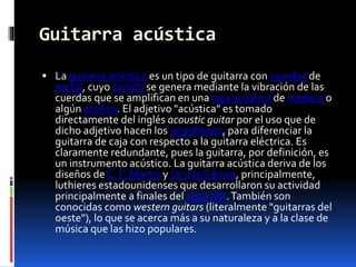 Guitarra acústica
 La guitarra acústica es un tipo de guitarra con cuerdas de
metal, cuyo sonido se genera mediante la vibración de las
cuerdas que se amplifican en una caja acústica de madera o
algún acrílico. El adjetivo "acústica" es tomado
directamente del inglés acoustic guitar por el uso que de
dicho adjetivo hacen los anglófonos, para diferenciar la
guitarra de caja con respecto a la guitarra eléctrica. Es
claramente redundante, pues la guitarra, por definición, es
un instrumento acústico. La guitarra acústica deriva de los
diseños de C. F. Martin y Orville Gibson, principalmente,
luthieres estadounidenses que desarrollaron su actividad
principalmente a finales del siglo XIX.También son
conocidas como western guitars (literalmente "guitarras del
oeste"), lo que se acerca más a su naturaleza y a la clase de
música que las hizo populares.
 