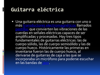Guitarra eléctrica
 Una guitarra eléctrica es una guitarra con uno o
más transductores electromagnéticos llamados
pastillas que convierten las vibraciones de las
cuerdas en señales eléctricas capaces de ser
amplificadas y procesadas. Hay tres tipos
fundamentales de guitarras eléctricas: las de
cuerpo sólido, las de cuerpo semisólido y las de
cuerpo hueco. Históricamente las primeras en
inventarse fueron las de cuerpo hueco, al
derivarse de guitarras de caja a las que se
incorporaba un micrófono para poderse escuchar
en las bandas de jazz.
 