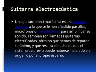 Guitarra electroacústica
 Una guitarra electroacústica es una guitarra
acústica a la que se le han añadido pastillas,
micrófonos o transductores para amplificar su
sonido.También son llamadas guitarras
electrificadas, término que hemos de reputar
sinónimo, y que resalta el hecho de que el
sistema de previo puede haberse instalado en
origen o por el propio usuario.
 