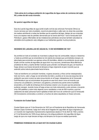 Vista aérea de la antigua población de Lagunillas de Agua antes de comienzo del siglo
XX y antes de del voraz incendio.
Se quema Lagunillas de Agua
Ese día cuando lagunillas de agua ardió el jefe civil de ese entonces Fermando Olmos se
movía nervioso por todo el poblado, recorría la planchada o calle real y la otras tres avenidas
de madera advirtiendo a todas las familias que la superficie del lago, debajo de sus viviendas
lucia una espesa nata de petróleo derramado por la avería del Pozo 1 de la Venezuela Gufl
Petroleum, gases inflamables de las instalaciones petroleras cercanas también saturaban la
atmósfera de la población esto obligaba a sus habitantes guardar mucha prudencia.
INCENDIO DE LAGUNILLAS DE AGUAS EL 13 DE NOVIEMBRE DE 1937
Se prohibió en todo el condado se incendiara cualquier tipo de combustible, basura o desechos
y hasta se prohibió que se encendiera la mini planta de energía que suministraba energía a la
planchada para encender sus apenas ochos (8) bombillos, debido a la prohibición de por parte
el jefe civil las noches de lagunillas de agua eran muy oscuras y tenebrosas Alicia Mendoza
prostituta de oficio y dueña del Bar Caracas quiso prender una lámpara de gas y la hacerlo el
fuego abrazo sus brazos lanzando la lámpara al lago originando el gran incendio que se
extendió sobre toda la planchada hacia la tierra.
Todo se transformo en confusión hombres, mujeres ancianos y niños corrían desesperados
todo era humo, calor y fuego se oía lamentos de dolor y auxilios en la oscuras esquinas de la
población que poco a poco se esta consumiendo en el fuego, trabajadores de la Venezuela
Gufl Petroleum que se encontraban de guardia en esa hora vieron como el incendio que
consumía a la población y arrimaron una gabarra y amanera de puente entre el poblado
encendido y el muelle de embarque de la empresa crearon una vía para que las personas
pudieran escapar, durante horas el fuego arraso con todo reduciendo a solo cenizas y recuerdo
a los 300 palafitos y sobre todo dejando como resultados a mas de 500 muertos y que los
cadáveres de estas personas fueron apiladas el lado del muro de contención que la Venezuela
Oil Concessions comenzaba a construir y muchos de estos sepultados en fosas comunes.
Fundación de Ciudad Ojeda
Ciudad Ojeda nace el 13 de Diciembre de 1937 por el Presidente de la República de Venezuela
Eleazar López Contreras, luego de 5 años de la tragedia de Lagunillas de agua originada por
un incendio de magnitudes impresionante originándose desde el 16 de Abril de 1932 y siendo
el 13 de Noviembre de 1939 el que destruyo a la antigua población de Lagunillas de Agua
luego de que una mujer lanzara al lago una lámpara con la que se estaba quemando.
PRIMERAS VIVIENDAS EN LO QUE HOY ES CIUDAD OJEDA
 