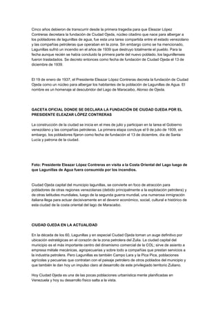 Cinco años debieron de transcurrir desde la primera tragedia para que Eleazar López
Contreras decretara la fundación de Ciudad Ojeda, núcleo citadino que nace para albergar a
los pobladores de lagunillas de agua, fue esta una tarea compartida entre el estado venezolano
y las compañías petroleras que operaban en la zona. Sin embargo como se ha mencionado,
Lagunillas sufrió un incendio en el años de 1939 que destruyo totalmente el pueblo. Para la
fecha aunque recién se había concluido la primera parte del nuevo poblado, los lagunillenses
fueron trasladados. Se decreto entonces como fecha de fundación de Ciudad Ojeda el 13 de
diciembre de 1939.
El 19 de enero de 1937, el Presidente Eleazar López Contreras decreta la fundación de Ciudad
Ojeda como un núcleo para albergar los habitantes de la población de Lagunillas de Agua. El
nombre es un homenaje al descubridor del Lago de Maracaibo, Alonso de Ojeda.
GACETA OFICIAL DONDE SE DECLARA LA FUNDACIÓN DE CIUDAD OJEDA POR EL
PRESIDENTE ELEAZAR LÓPEZ CONTRERAS
La construcción de la ciudad se inicia en el mes de julio y participan en la tarea el Gobierno
venezolano y las compañías petroleras. La primera etapa concluye el 9 de julio de 1939, sin
embargo, los pobladores fijaron como fecha de fundación el 13 de diciembre, día de Santa
Lucía y patrona de la ciudad.
Foto: Presidente Eleazar López Contreras en visita a la Costa Oriental del Lago luego de
que Lagunillas de Agua fuera consumida por los incendios.
Ciudad Ojeda capital del municipio lagunillas, se convierte en foco de atracción para
pobladores de otras regiones venezolanas (debido principalmente a la explotación petrolera) y
de otras latitudes mundiales, luego de la segunda guerra mundial, una numerosa inmigración
italiana llega para actuar decisivamente en el devenir económico, social, cultural e histórico de
esta ciudad de la costa oriental del lago de Maracaibo.
CIUDAD OJEDA EN LA ACTUALIDAD
En la década de los 60, Lagunillas y en especial Ciudad Ojeda toman un auge definitivo por
ubicación estratégicas en el corazón de la zona petrolera del Zulia. La ciudad capital del
municipio es el más importante centro del dinamismo comercial de la COL; sirve de asiento a
empresa métale mecánicas, agropecuarias y sobre todo a compañías que prestan servicios a
la industria petrolera. Pero Lagunillas es también Campo Lara y la Pica Pica, poblaciones
agrícolas y pecuarias que contratan con el paisaje petrolero de otros poblados del municipio y
que también le dan hoy un impulso claro al desarrollo de este privilegiado territorio Zuliano.
Hoy Ciudad Ojeda es una de las pocas poblaciones urbanística mente planificadas en
Venezuela y hoy su desarrollo físico salta a la vista.
 