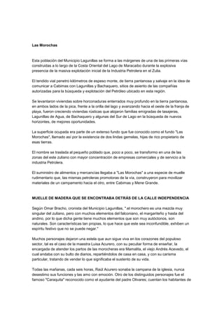 Las Morochas
Esta población del Municipio Lagunillas se forma a las márgenes de una de las primeras vías
construidas a lo largo de la Costa Oriental del Lago de Maracaibo durante la explosiva
presencia de la masiva explotación inicial de la Industria Petrolera en el Zulia.
El tendido vial penetro kilómetros de espeso monte, de tierra pantanosa y salvaje en la idea de
comunicar a Cabimas con Lagunillas y Bachaquero, sitios de asiento de las compañías
autorizadas para la búsqueda y explotación del Petróleo ubicado en esta región.
Se levantaron viviendas sobre horconaduras enterrados muy profundo en la tierra pantanosa,
en ambos lados de la pica, frente a la orilla del lago y avanzando hacia el oeste de la franja de
playa, fueron creciendo viviendas rústicas que alojaron familias emigradas de tasajeras,
Lagunillas de Agua, de Bachaquero y algunas del Sur de Lago en la búsqueda de nuevos
horizontes, de mejores oportunidades.
La superficie ocupada era parte de un extenso fundo que fue conocido como el fundo "Las
Morochas", llamado así por la existencia de dos lindas gemelas, hijas de rico propietario de
esas tierras.
El nombre se traslada al pequeño poblado que, poco a poco, se transformo en una de las
zonas del este zuliano con mayor concentración de empresas comerciales y de servicio a la
industria Petrolera.
El suministro de alimentos y mercancías llegaba a "Las Morochas" a una especie de muelle
rudimentario que, las mismas petroleras promotoras de la vía, construyeron para movilizar
materiales de un campamento hacia el otro, entre Cabimas y Mene Grande.
MUELLE DE MADERA QUE SE ENCONTRABA DETRÁS DE LA CALLE INDEPENDENCIA
Según Omar Bracho, cronista del Municipio Lagunillas, ".el morochero es una mezcla muy
singular del zuliano, pero con muchos elementos del falconiano, el margariteño y hasta del
andino, por lo que dicha gente tiene muchos elementos que son muy autóctonos, son
naturales. Son características tan propias, lo que hace que este sea inconfundible, exhiben un
espíritu festivo que no se puede negar."
Muchos personajes dejaron una estela que aun sigue viva en los corazones del populoso
sector, tal es el caso de la maestra Luisa Acurero, con su peculiar forma de enseñar, la
encargada de atender los partos de las morocheras era Mamalita, el viejo Andrés Acevedo, el
cual andaba con su bulto de diarios, repartiéndolos de casa en casa, y con su carisma
particular, tratando de vender lo que significaba el sustento de su vida.
Todas las mañanas, cada seis horas, Raúl Acurero sonaba la campana de la iglesia, nunca
desestimo sus funciones y las amo con emoción. Otro de los distinguidos personajes fue el
famoso "Caraquita" reconocido como el ayudante del padre Olivares; cuentan los habitantes de
 