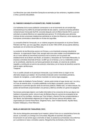 Las Morochas que cada diciembre Caraquita se asomaba por las ventanas y regalaba cohetes
a niños y jóvenes del poblado.
EL FAMOSO CARAQUITA AYUDANTE DEL PADRE OLIVARES
Los habitantes de la nueva población comenzaron a ver el nacimiento de una amplia faja
empresarial que hoy define la principal actividad de ese caserío, cuando la empresa petrolera
norteamericana Venezuela Gulf Oil, conocida después como la Mene Grande Oil Co, puso en
actividad una planta Eléctrica con capacidad para generar 15 mil kilovatios para alimentar
motrices de las numerosas instalaciones petroleras en el área de influencia y otros equipos que
la empresa comenzaba a desarrollar en el área de Lagunillas.
La compañía Shell de Venezuela, en un violento programa de expansión en el primer Distrito
Petrolero del País, que era Lagunillas, adquirió en el año 1954 el 60% de esa planta eléctrica,
bautizada con el nombre de Las Morochas.
La evolución de las Morochas avanzo con firmeza y una importante empresa industrial de
refrescos , la organización Pepsi Cola, escogió esta zona para instalar una Embotelladora que
dio un nuevo aliento al crecimiento económico de la comarca con la sucesión del
establecimiento de la Brawn and Rooth, el Varadero y Atracadero de Terminales Maracaibo, la
empresa contratista Zaramela & Pavan, la Z&P que en el tiempo y con su indetenible avance
se ha constituido, además de una fuerza generadora de empleo, en columna de evidente
respaldo y contribución al camino de evolución urbanística y en la fuerza de beneficio social de
toda la región del Municipio.
Tasajeras
Fue un pueblo ubicado en la parroquia Venezuela, cuyo nombre tiene su origen en los
afamados tasajos que salaban. Se encontraba enclavado sobre manantiales petroleros,
rodeado de manglares, y suelo salitroso mezclado con arena negra pegajosa.
Según relato de Adalberto Farías Estrada ". Jamás podré olvidar el lugar donde nací, me crié y
viví mas de sesenta años. mi pueblo palafitoide nunca llego a prosperar, pues la infame
subsidencia no permitía ejecutar obras de servicios públicos, faltaba todo, no había cloacas, los
postes del alumbrado proporcionaban una penosa y débil luz amarilla con ganas de apagarse.
Numerosos personajes dejaron una huella imborrable en los corazones de los que alguna vez
habitaron el populoso sector, tal es el caso de Bárbara Nava la cual era la encargada de las
fiestas de la Cruz de Mayo, mientras que Trine Urribarri y Ramón Pon las correspondientes a
San Benito, las festividades religiosas de la Virgen del Carmen patrona del poblado, eran
organizadas por Carmen Rosa Nava, Diógenes Faría, José Trinidad Ocando, Aquiles Nava,
Eusebio Velásquez y Víctor Marcano.
MUELLE UBICADO EN TASAJERAS (1931)
Otro de los distinguidos personajes fue el maestro Labinio Faria con su característica forma de
educar, su bondad y su entrega a la Comunidad, Miguelito el carpintero del pueblo,
Encarnación el cual vendía agua a domicilio en latas, la asistencia suministrada a los enfermos
por curanderos en base a remedios caseros, Margarita Díaz de Estrada y Sara Nava de
 