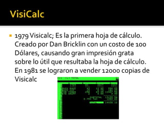    1979 Visicalc; Es la primera hoja de cálculo.
    Creado por Dan Bricklin con un costo de 100
    Dólares, causando gran impresión grata
    sobre lo útil que resultaba la hoja de cálculo.
    En 1981 se lograron a vender 12000 copias de
    Visicalc
 