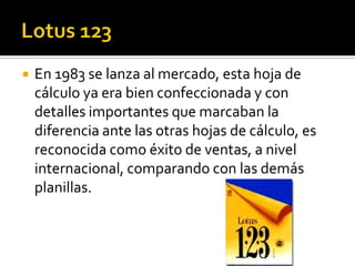    En 1983 se lanza al mercado, esta hoja de
    cálculo ya era bien confeccionada y con
    detalles importantes que marcaban la
    diferencia ante las otras hojas de cálculo, es
    reconocida como éxito de ventas, a nivel
    internacional, comparando con las demás
    planillas.
 