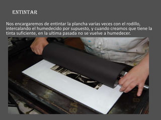 ENTINTAR

Nos encargaremos de entintar la plancha varias veces con el rodillo,
intercalando el humedecido por supuesto, y cuando creamos que tiene la
tinta suficiente, en la ultima pasada no se vuelve a humedecer.
 