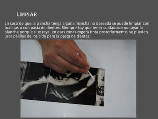 LIMPIAR
En caso de que la plancha tenga alguna mancha no deseada se puede limpiar con
toallitas o con pasta de dientes. Siempre hay que tener cuidado de no rayar la
plancha porque si se raya, en esas zonas cogerá tinta posteriormente. se pueden
usar palillos de los oído para la pasta de dientes.
 