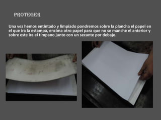 PROTEGER

Una vez hemos entintado y limpiado pondremos sobre la plancha el papel en
el que ira la estampa, encima otro papel para que no se manche el anterior y
sobre este ira el tímpano junto con un secante por debajo.
 