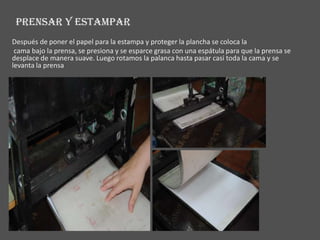 PRENSAR Y ESTAMPAR
Después de poner el papel para la estampa y proteger la plancha se coloca la
 cama bajo la prensa, se presiona y se esparce grasa con una espátula para que la prensa se
desplace de manera suave. Luego rotamos la palanca hasta pasar casi toda la cama y se
levanta la prensa
 