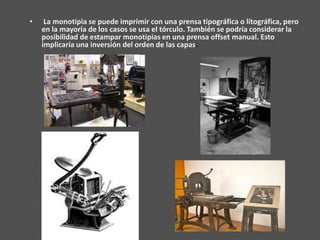 •    La monotipia se puede imprimir con una prensa tipográfica o litográfica, pero
    en la mayoría de los casos se usa el tórculo. También se podría considerar la
    posibilidad de estampar monotipias en una prensa offset manual. Esto
    implicaría una inversión del orden de las capas.
 