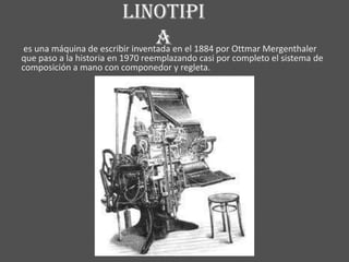 linotipi
                                 a en el 1884 por Ottmar Mergenthaler
es una máquina de escribir inventada
que paso a la historia en 1970 reemplazando casi por completo el sistema de
composición a mano con componedor y regleta.
 