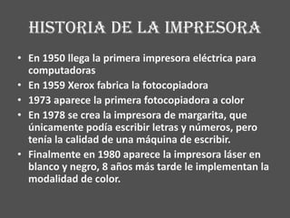 Historia de la impresora
• En 1950 llega la primera impresora eléctrica para
  computadoras
• En 1959 Xerox fabrica la fotocopiadora
• 1973 aparece la primera fotocopiadora a color
• En 1978 se crea la impresora de margarita, que
  únicamente podía escribir letras y números, pero
  tenía la calidad de una máquina de escribir.
• Finalmente en 1980 aparece la impresora láser en
  blanco y negro, 8 años más tarde le implementan la
  modalidad de color.
 