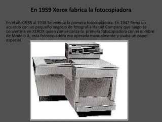 En 1959 Xerox fabrica la fotocopiadora
En el año1935 al 1938 Se inventa la primera fotocopiadora. En 1947 firma un
acuerdo con un pequeño negocio de fotografía Haloid Company que luego se
convertiría en XEROX quien comercializa la primera fotocopiadora con el nombre
de Modelo A, esta fotocopiadora era operada manualmente y usaba un papel
especial.
 