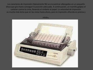 Los caracteres de impresión (típicamente 96) se encuentran albergados en un pequeño
disco que gira hasta conseguir la posición adecuada. A continuación, un martillo golpea el
     carácter contra la cinta, llevando el símbolo al papel. La velocidad de impresión
es mucho más lenta que en las vistas hasta ahora, pero la impresión ofrecida es precisa y

                                         nítida   .
 