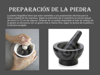 Preparación de la piedra
La piedra litográfica tiene que estar sometida a una preparación decisiva para la
futura calidad de los impresos. Según la extensión de la superficie se sierran placas
de entre 5 y 15 cm de espesor. Después de un pulido impecable el lado de trabajo de
la piedra se estructura con un grano más o menos fino, según la dureza de la piedra y
la técnica escogida.
 