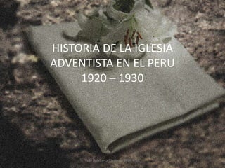 HISTORIA DE LA IGLESIA
ADVENTISTA EN EL PERU
1920 – 1930
Yván Balabarca Cárdenas BRSP, MSP.
 