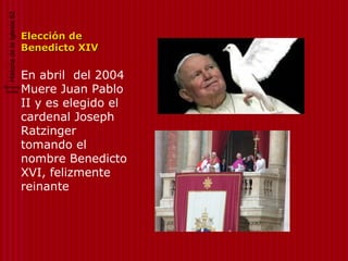 Historia de la Iglesia 62


                              Elección de
                              Benedicto XIV

                              En abril del 2004
Bernardo
 Cortina                      Muere Juan Pablo
                              II y es elegido el
                              cardenal Joseph
                              Ratzinger
                              tomando el
                              nombre Benedicto
                              XVI, felizmente
                              reinante
 