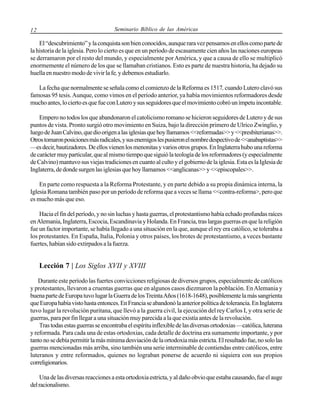 12

Seminario Bíblico de las Américas

El “descubrimiento” y la conquista son bien conocidos, aunque rara vez pensamos en ellos como parte de
la historia de la iglesia. Pero lo cierto es que en un período de escasamente cien años las naciones europeas
se derramaron por el resto del mundo, y especialmente por América, y que a causa de ello se multiplicó
enormemente el número de los que se llamaban cristianos. Esto es parte de nuestra historia, ha dejado su
huella en nuestro modo de vivir la fe, y debemos estudiarlo.
La fecha que normalmente se señala como el comienzo de la Reforma es 1517, cuando Lutero clavó sus
famosas 95 tesis. Aunque, como vimos en el período anterior, ya había movimientos reformadores desde
mucho antes, lo cierto es que fue con Lutero y sus seguidores que el movimiento cobró un ímpetu incontable.
Empero no todos los que abandonaron el catolicismo romano se hicieron seguidores de Lutero y de sus
puntos de vista. Pronto surgió otro movimiento en Suiza, bajo la dirección primero de Ulrico Zwinglio, y
luego de Juan Calvino, que dio origen a las iglesias que hoy llamamos <<reformadas>> y <<presbiterianas>>.
Otros tomaron posiciones más radicales, y sus enemigos les pusieron el nombre despectivo de <<anabaptistas>>
—es decir, bautizadores. De ellos vienen los menonitas y varios otros grupos. En Inglaterra hubo una reforma
de carácter muy particular, que al mismo tiempo que siguió la teología de los reformadores (y especialmente
de Calvino) mantuvo sus viejas tradiciones en cuanto al culto y el gobierno de la iglesia. Esta es la Iglesia de
Inglaterra, de donde surgen las iglesias que hoy llamamos <<anglicanas>> y <<episcopales>>.
En parte como respuesta a la Reforma Protestante, y en parte debido a su propia dinámica interna, la
Iglesia Romana también paso por un período de reforma que a veces se llama <<contra-reforma>, pero que
es mucho más que eso.
Hacia el fin del período, y no sin luchas y hasta guerras, el protestantismo había echado profundas raíces
en Alemania, Inglaterra, Escocia, Escandinavia y Holanda. En Francia, tras largas guerras en que la religión
fue un factor importante, se había llegado a una situación en la que, aunque el rey era católico, se toleraba a
los protestantes. En España, Italia, Polonia y otros países, los brotes de protestantismo, a veces bastante
fuertes, habían sido extirpados a la fuerza.

Lección 7 | Los Siglos XVII y XVIII
Durante este período las fuertes convicciones religiosas de diversos grupos, especialmente de católicos
y protestantes, llevaron a cruentas guerras que en algunos casos diezmaron la población. En Alemania y
buena parte de Europa tuvo lugar la Guerra de los Treinta Años (1618-1648), posiblemente la más sangrienta
que Europa había visto hasta entonces. En Francia se abandonó la anterior política de tolerancia. En Inglaterra
tuvo lugar la revolución puritana, que llevó a la guerra civil, la ejecución del rey Carlos I, y otra serie de
guerras, para por fin llegar a una situación muy parecida a la que existía antes de la revolución.
Tras todas estas guerras se encontraba el espíritu inflexible de las diversas ortodoxias —católica, luterana
y reformada. Para cada una de estas ortodoxias, cada detalle de doctrina era sumamente importante, y por
tanto no se debía permitir la más mínima desviación de la ortodoxia más estricta. El resultado fue, no solo las
guerras mencionadas más arriba, sino también una serie interminable de contiendas entre católicos, entre
luteranos y entre reformados, quienes no lograban ponerse de acuerdo ni siquiera con sus propios
correligionarios.
Una de las diversas reacciones a esta ortodoxia estricta, y al daño obvio que estaba causando, fue el auge
del racionalismo.

 