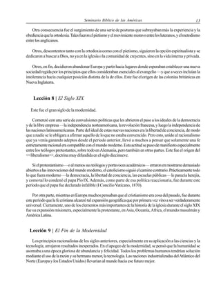 Seminario Bíblico de las Américas

13

Otra consecuencia fue el surgimiento de una serie de posturas que subrayaban más la experiencia y la
obediencia que la ortodoxia. Tales fueron el pietismo y el movimiento moravo entre los luteranos, y el metodismo
entre los anglicanos.
Otros, descontentos tanto con la ortodoxia como con el pietismo, siguieron la opción espiritualista y se
dedicaron a buscar a Dios, no ya en la iglesia o la comunidad de creyentes, sino en la vida interna y privada.
Otros, en fin, decidieron abandonar Europa y partir hacia lugares donde esperaban establecer una nueva
sociedad regida por los principios que ellos consideraban esenciales al evangelio —y que a veces incluían la
intolerancia hacia cualquier posición distinta de la de ellos. Este fue el origen de las colonias británicas en
Nueva Inglaterra.

Lección 8 | El Siglo XIX
Este fue el gran siglo de la modernidad.
Comenzó con una serie de convulsiones políticas que les abrieron el paso a los ideales de la democracia
y de la libre empresa —la independencia norteamericana, la revolución francesa, y luego la independencia de
las naciones latinoamericanas. Parte del ideal de estas nuevas naciones era la libertad de conciencia, de modo
que a nadie se le obligara a afirmar aquello de lo que no estaba convencido. Pero esto, unido al racionalismo
que ya venía ganando adeptos desde el período anterior, llevó a muchos a pensar que solamente una fe
estrictamente racional era compatible con el mundo moderno. Esta actitud se puso de manifiesto especialmente
entre los teólogos protestantes, sobre todo en Alemania, pero también en otras partes. Este fue el origen del
<<liberalismo>>, doctrina muy difundida en el siglo diecinueve.
Si el protestantismo —o al menos sus teólogos y portavoces académicos— erraron en mostrarse demasiado
abiertos a las innovaciones del mundo moderno, el catolicismo siguió el camino contrario. Prácticamente todo
lo que fuera moderno —la democracia, la libertad de conciencia, las escuelas públicas— le parecía herejía,
y como tal lo condenó el papa Pío IX. Además, como parte de esa política reaccionaria, fue durante este
período que el papa fue declarado infalible (I Concilio Vaticano, 1870).
Por otra parte, mientras en Europa muchos pensaban que el cristianismo era cosa del pasado, fue durante
este período que la fe cristiana alcanzó tal expansión geográfica que por primera vez vino a ser verdaderamente
universal. Ciertamente, uno de los elementos más importantes de la historia de la iglesia durante el siglo XIX
fue su expansión misionera, especialmente la protestante, en Asia, Oceanía, Africa, el mundo musulmán y
América Latina.

Lección 9 | El Fin de la Modernidad
Los principios racionalistas de los siglos anteriores, especialmente en su aplicación a las ciencias y la
tecnología, arrojaron resultados inesperados. En el apogeo de la modernidad, se pensó que la humanidad se
asomaba a una época gloriosa de abundancia y felicidad. Todos los problemas humanos tendrían solución
mediante el uso de la razón y su hermana menor, la tecnología. Las naciones industrializadas del Atlántico del
Norte (Europa y los Estados Unidos) llevarían al mundo hacia ese futuro mejor.

 