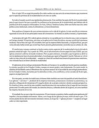 14

Seminario Bíblico de las Américas

Pero el siglo XX se ocupó de ponerles fin a tales sueños con una serie de acontecimientos que mostraron
que la supuesta promesa de la modernidad no era sino un sueño.
En todo el mundo ocurrió una rápida descolonización. Esto también fue parte del fin de la modernidad,
pues lo que ocurrió fue que se perdió la confianza en las promesas de la modernidad, que habían sido la
justificación de la empresa colonizadora. En Asia, Africa y América Latina, hubo una fuerte reacción, tanto
política como intelectual, contra el colonialismo y el neocolonialismo.
Para analizar el impacto de esos acontecimientos en la vida de la iglesia, lo más sencillo es comenzar
siguiendo el curso de las tres principales ramas del cristianismo: la oriental, la católica romana, y la protestante.
A principios del siglo XX, toda la iglesia oriental se vio sacudida por la revolución rusa, y por su impacto
en Europa oriental. El marxismo, tal como se le aplicó en la Unión Soviética, era una versión de la promesa
moderna. Hacia fines del siglo XX resultaba claro que la empresa había fracasado, y la Iglesia Rusa, que por
varias décadas había tenido que existir bajo fuerte presión gubernamental, mostraba nuevas señales de vida.
El catolicismo romano continuó su lucha contra ciertos aspectos de la modernidad a través de toda la
primera mitad del siglo. Fue a partir de 1958, con el advenimiento al trono papal de Juan XXIII, que esa
iglesia comenzó a abrirse al mundo moderno. Pero ya para entonces, el mundo a que la iglesia se abrió se
movía rápidamente hacia la postmodernidad, y la teología que siguió al Segundo Concilio Vaticano se volvió
cada vez más crítica de la modernidad —aunque no a base de la actitud reaccionaria de generaciones anteriores,
sino mirando hacia un futuro allende la modernidad.
El optimismo de los teólogos protestantes liberales en Europa se vio sacudido por las dos guerras mundiales.
Lo mismo sucedió en los Estados Unidos, aunque en menor grado y más lentamente. En cierto modo, la
rebelión de Karl Barth contra el liberalismo fue un primer anuncio de la necesidad de una teología postmoderna.
En los Estados Unidos, las luchas por los derechos civiles, y los conflictos y crisis sociales de fin de siglo,
jugaron un papel parecido.
Por otra parte, en todas las tradiciones cristianas hubo también una reacción paralela al anticolonialismo.
Las iglesias <<jóvenes>>, producto de la empresa misionera, comenzaron a reclamar su autonomía y su
derecho y obligación de interpretar el Evangelio dentro de su propio contexto y desde su propia perspectiva.
En América Latina, una de las más notables manifestaciones de esta tendencia fue el auge del movimiento
pentecostal. En todas partes del mundo, las minorías étnicas y culturales dentro de la iglesia, así como también
las mujeres, hicieron oír su voz.
El resultado fue un nuevo tipo de ecumenismo. El movimiento ecuménico había surgido principalmente del
impulso y las necesidades misioneras. Ahora, con el auge de las iglesias jóvenes, tomó un nuevo giro. Y lo
mismo puede decirse del movimiento misionero mismo, en el que las <<iglesias jóvenes>> ocuparon un lugar
cada vez más importante.

 