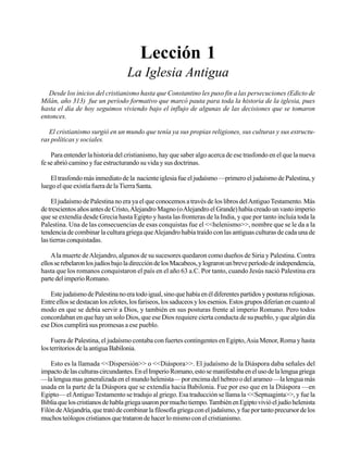 Seminario Bíblico de las Américas

15

Lección 1
La Iglesia Antigua
Desde los inicios del cristianismo hasta que Constantino les puso fin a las persecuciones (Edicto de
Milán, año 313) fue un período formativo que marcó pauta para toda la historia de la iglesia, pues
hasta el día de hoy seguimos viviendo bajo el influjo de algunas de las decisiones que se tomaron
entonces.
El cristianismo surgió en un mundo que tenía ya sus propias religiones, sus culturas y sus estructuras políticas y sociales.
Para entender la historia del cristianismo, hay que saber algo acerca de ese trasfondo en el que la nueva
fe se abrió camino y fue estructurando su vida y sus doctrinas.
El trasfondo más inmediato de la naciente iglesia fue el judaísmo —primero el judaísmo de Palestina, y
luego el que existía fuera de la Tierra Santa.
El judaísmo de Palestina no era ya el que conocemos a través de los libros del Antiguo Testamento. Más
de trescientos años antes de Cristo, Alejandro Magno (o Alejandro el Grande) había creado un vasto imperio
que se extendía desde Grecia hasta Egipto y hasta las fronteras de la India, y que por tanto incluía toda la
Palestina. Una de las consecuencias de esas conquistas fue el <<helenismo>>, nombre que se le da a la
tendencia de combinar la cultura griega que Alejandro había traído con las antiguas culturas de cada una de
las tierras conquistadas.
A la muerte de Alejandro, algunos de su sucesores quedaron como dueños de Siria y Palestina. Contra
ellos se rebelaron los judíos bajo la dirección de los Macabeos, y lograron un breve período de independencia,
hasta que los romanos conquistaron el país en el año 63 a.C. Por tanto, cuando Jesús nació Palestina era
parte del imperio Romano.
Este judaísmo de Palestina no era todo igual, sino que había en él diferentes partidos y posturas religiosas.
Entre ellos se destacan los zelotes, los fariseos, los saduceos y los esenios. Estos grupos diferían en cuanto al
modo en que se debía servir a Dios, y también en sus posturas frente al imperio Romano. Pero todos
concordaban en que hay un solo Dios, que ese Dios requiere cierta conducta de su pueblo, y que algún día
ese Dios cumplirá sus promesas a ese pueblo.
Fuera de Palestina, el judaísmo contaba con fuertes contingentes en Egipto, Asia Menor, Roma y hasta
los territorios de la antigua Babilonia.
Esto es la llamada <<Dispersión>> o <<Diáspora>>. El judaísmo de la Diáspora daba señales del
impacto de las culturas circundantes. En el Imperio Romano, esto se manifestaba en el uso de la lengua griega
—la lengua mas generalizada en el mundo helenista— por encima del hebreo o del arameo —la lengua más
usada en la parte de la Diáspora que se extendía hacia Babilonia. Fue por eso que en la Diáspora —en
Egipto— el Antiguo Testamento se tradujo al griego. Esa traducción se llama la <<Septuaginta>>, y fue la
Biblia que los cristianos de habla griega usaron por mucho tiempo. También en Egipto vivió el judío helenista
Filón de Alejandría, que trató de combinar la filosofía griega con el judaísmo, y fue por tanto precursor de los
muchos teólogos cristianos que trataron de hacer lo mismo con el cristianismo.

 