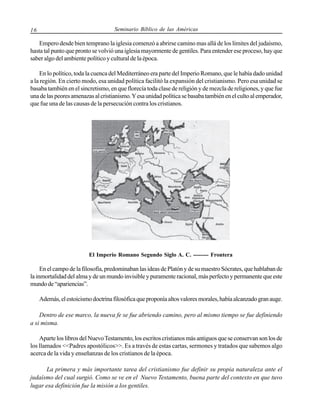 16

Seminario Bíblico de las Américas

Empero desde bien temprano la iglesia comenzó a abrirse camino mas allá de los límites del judaísmo,
hasta tal punto que pronto se volvió una iglesia mayormente de gentiles. Para entender ese proceso, hay que
saber algo del ambiente político y cultural de la época.
En lo político, toda la cuenca del Mediterráneo era parte del Imperio Romano, que le había dado unidad
a la región. En cierto modo, esa unidad política facilitó la expansión del cristianismo. Pero esa unidad se
basaba también en el sincretismo, en que florecía toda clase de religión y de mezcla de religiones, y que fue
una de las peores amenazas al cristianismo. Y esa unidad política se basaba también en el culto al emperador,
que fue una de las causas de la persecución contra los cristianos.

El Imperio Romano Segundo Siglo A. C. -------- Frontera

En el campo de la filosofía, predominaban las ideas de Platón y de su maestro Sócrates, que hablaban de
la inmortalidad del alma y de un mundo invisible y puramente racional, más perfecto y permanente que este
mundo de “apariencias”.
Además, el estoicismo doctrina filosófica que proponía altos valores morales, había alcanzado gran auge.
Dentro de ese marco, la nueva fe se fue abriendo camino, pero al mismo tiempo se fue definiendo
a si misma.
Aparte los libros del Nuevo Testamento, los escritos cristianos más antiguos que se conservan son los de
los llamados <<Padres apostólicos>>. Es a través de estas cartas, sermones y tratados que sabemos algo
acerca de la vida y enseñanzas de los cristianos de la época.
La primera y más importante tarea del cristianismo fue definir su propia naturaleza ante el
judaísmo del cual surgió. Como se ve en el Nuevo Testamento, buena parte del contexto en que tuvo
lugar esa definición fue la misión a los gentiles.

 