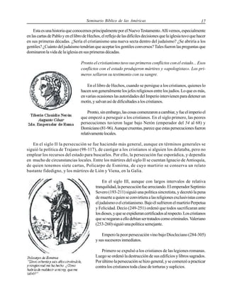 Seminario Bíblico de las Américas

17

Esta es una historia que conocemos principalmente por el Nuevo Testamento. Allí vemos, especialmente
en las cartas de Pablo y en el libro de Hechos, el reflejo de las difíciles decisiones que la iglesia tuvo que hacer
en sus primeras décadas. ¿Sería el cristianismo una nueva secta dentro del judaísmo? ¿Se abriría a los
gentiles? ¿Cuánto del judaísmo tendrían que aceptar los gentiles conversos? Tales fueron las preguntas que
dominaron la vida de la iglesia en sus primeras décadas.
Pronto el cristianismo tuvo sus primeros conflictos con el estado... Esos
conflictos con el estado produjeron mártires y «apologistas». Los primeros sellaron su testimonio con su sangre.
En el libro de Hechos, cuando se persigue a los cristianos, quienes lo
hacen son generalmente los jefes religiosos entre los judíos. Lo que es más,
en varias ocasiones las autoridades del Imperio intervienen para detener un
motín, y salvan así de dificultades a los cristianos.
Pronto, sin embargo, las cosas comenzaron a cambiar, y fue el imperio el
que empezó a perseguir a los cristianos. En el siglo primero, las peores
persecuciones tuvieron lugar bajo Nerón (emperador del 54 al 68) y
Domiciano (81-96). Aunque cruentas, parece que estas persecuciones fueron
relativamente locales.
En el siglo II la persecución se fue haciendo más general, aunque en términos generales se
siguió la política de Trajano (98-117), de castigar a los cristianos si alguien los delataba, pero no
emplear los recursos del estado para buscarlos. Por ello, la persecución fue esporádica, y dependía
en mucho de circunstancias locales. Entre los mártires del siglo II se cuentan Ignacio de Antioquía,
de quien tenemos siete cartas, Policarpo de Esmirna, de cuyo martirio se conserva un relato
bastante fidedigno, y los mártires de Lión y Viena, en la Galia.
En el siglo III, aunque con largos intervalos de relativa
tranquilidad, la persecución fue arreciando. El emperador Septimio
Severo (193-211) siguió una política sincretista, y decretó la pena
de muerte a quien se convirtiera a las religiones exclusivistas como
el judaísmo o el cristianismo. Bajo él sufrieron el martirio Perpetua
y Felicidad. Decio (249-251) ordenó que todos sacrificaran ante
los dioses, y que se expidieran certificados al respecto. Los cristianos
que se negaran a ello debían ser tratados como criminales. Valeriano
(253-260) siguió una política semejante.
Empero la peor persecución vino bajo Diocleciano (284-305)
y sus sucesores inmediatos.
Primero se expulsó a los cristianos de las legiones romanas.
Luego se ordenó la destrucción de sus edificios y libros sagrados.
Por último la persecución se hizo general, y se comenzó a practicar
contra los cristianos toda clase de torturas y suplicios.

 