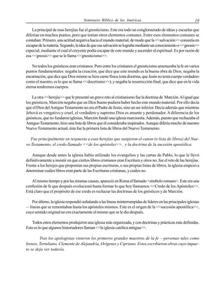 Seminario Bíblico de las Américas

19

La principal de esas herejías fue el gnosticismo. Este era todo un conglomerado de ideas y escuelas que
diferían en muchos puntos, pero que tenían otros elementos comunes. Entre esos elementos comunes se
contaban: Primero, una actitud negativa hacia el mundo material, de modo que la <<salvación>> consistía en
escapar de la materia. Segundo, la idea de que esa salvación se lograba mediante un conocimiento o <<gnosis>>
especial, mediante el cual el creyente podía escapar de este mundo y ascender al espiritual. Es por razón de
esa <<gnosis>> que se le llama <<gnosticismo>>.
No todos los gnósticos eran cristianos. Pero entre los cristianos el gnosticismo amenazaba la fe en varios
puntos fundamentales: negaba la creación, que dice que este mundo es la buena obra de Dios; negaba la
encarnación, que dice que Dios mismo se hizo carne física (esta doctrina, que Jesús no tenía cuerpo verdadero
como el nuestro, es lo que se llama <<docetismo>>); y negaba la resurrección final, que dice que en la vida
eterna tendremos cuerpos.
La otra <<herejía>> que le presentó un grave reto al cristianismo fue la doctrina de Marción. Al igual que
los gnósticos, Marción negaba que un Dios bueno pudiera haber hecho este mundo material. Por ello decía
que el Dios del Antiguo Testamento no era el Padre de Jesús, sino un ser inferior. Decía además que mientras
Jehová es vengativo y cruel, el verdadero y supremo Dios es amante y perdonador. A diferencia de los
gnósticos, que no fundaron iglesias, Marción fundó una iglesia marcionita. Además, puesto que rechazaba el
Antiguo Testamento, hizo una lista de libros que él consideraba inspirados. Aunque difería mucho de nuestro
Nuevo Testamento actual, ésta fue la primera lista de libros del Nuevo Testamento.
Fue principalmente en respuesta a esas herejías que surgieron el canon (o lista de libros) del Nuevo Testamento, el credo llamado <<de los apóstoles>>, y la doctrina de la sucesión apostólica.
Aunque desde antes la iglesia había utilizado los evangelios y las cartas de Pablo, lo que le llevó
definitivamente a insistir en que ciertos libros cristianos eran Escritura y otros no, fue el reto de las herejías.
Frente a los herejes que proponían sus propias escrituras, o sus propias listas de libros, la iglesia empezó a
determinar cuáles libros eran parte de las Escrituras cristianas, y cuáles no.
Al mismo tiempo y por las mismas causas, apareció en Roma el llamado <símbolo romano>. Este era una
confesión de fe que después evolucionó hasta formar lo que hoy llamamos <<Credo de los Apóstoles>>.
Está claro que el propósito de ese credo es rechazar las doctrinas de los gnósticos y de Marción.
Por último, la iglesia respondió señalando a las líneas ininterrumpidas de líderes en las principales iglesias
—líneas que se remontaban hasta los apóstoles mismos. Este es el origen de la <<sucesión apostólica>>,
cuyo sentido original no era exactamente el mismo que se le dio después.
Todos estos elementos produjeron una iglesia más organizada, y con doctrinas y prácticas más definidas.
Esto es lo que algunos historiadores llaman <<la iglesia católica antigua>>.
Tras los apologistas vinieron los primeros grandes maestros de la fe —personas tales como
Ireneo, Tertuliano, Clemente de Alejandría, Orígenes y Cipriano. Estos escribieron obras cuyo impacto se deja ver todavía.

 